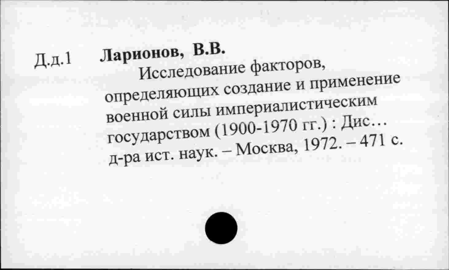 ﻿Д.д.1 Ларионов, В.В.
Исследование факторов, определяющих создание и применение военной силы империалистическим государством (1900-1970 гг.): Дис... д-ра ист. наук. - Москва, 1972. - 471 с.